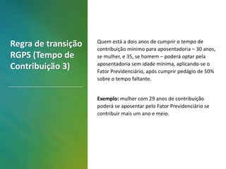 Quem está a dois anos de cumprir o tempo de
contribuição mínimo para aposentadoria – 30 anos,
se mulher, e 35, se homem – poderá optar pela
aposentadoria sem idade mínima, aplicando-se o
Fator Previdenciário, após cumprir pedágio de 50%
sobre o tempo faltante.
Exemplo: mulher com 29 anos de contribuição
poderá se aposentar pelo Fator Previdenciário se
contribuir mais um ano e meio.
Regra de transição
RGPS (Tempo de
Contribuição 3)
 