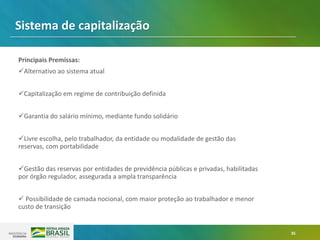 35
Principais Premissas:
✓Alternativo ao sistema atual
✓Capitalização em regime de contribuição definida
✓Garantia do salário mínimo, mediante fundo solidário
✓Livre escolha, pelo trabalhador, da entidade ou modalidade de gestão das
reservas, com portabilidade
✓Gestão das reservas por entidades de previdência públicas e privadas, habilitadas
por órgão regulador, assegurada a ampla transparência
✓ Possibilidade de camada nocional, com maior proteção ao trabalhador e menor
custo de transição
Sistema de capitalização
 