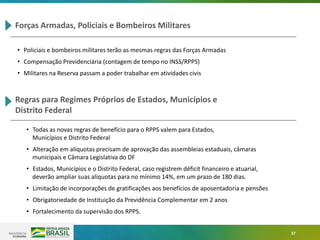 37
Forças Armadas, Policiais e Bombeiros Militares
• Policiais e bombeiros militares terão as mesmas regras das Forças Armadas
• Compensação Previdenciária (contagem de tempo no INSS/RPPS)
• Militares na Reserva passam a poder trabalhar em atividades civis
Regras para Regimes Próprios de Estados, Municípios e
Distrito Federal
• Todas as novas regras de benefício para o RPPS valem para Estados,
Municípios e Distrito Federal
• Alteração em alíquotas precisam de aprovação das assembleias estaduais, câmaras
municipais e Câmara Legislativa do DF
• Estados, Municípios e o Distrito Federal, caso registrem déficit financeiro e atuarial,
deverão ampliar suas alíquotas para no mínimo 14%, em um prazo de 180 dias.
• Limitação de incorporações de gratificações aos benefícios de aposentadoria e pensões
• Obrigatoriedade de Instituição da Previdência Complementar em 2 anos
• Fortalecimento da supervisão dos RPPS.
 