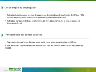 38
Desoneração ao empregador
• Retirada obrigatoriedade prevista de pagamento de rescisão contratual (multa de 40% do FGTS)
quando o empregado já se encontrar aposentado pela Previdência Social.
• Retirada a obrigatoriedade de recolhimento de FGTS dos empregados já aposentados pela
Previdência Social.
Transparência das contas públicas
• Segregação do orçamento da seguridade social entre saúde, previdência e assistência
• Fim da DRU na seguridade social e redução para 28% das receitas do PIS/PASEP destinadas ao
BNDES
 
