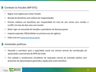 39
Combate às fraudes (MP 871)
• Regras mais rígidas para evitar fraudes
• Revisão de benefícios com indícios de irregularidades
• Perícias médicas em benefícios por incapacidade há mais de seis meses sem revisão, e
no BPC, há mais de dois anos sem revisão
• Maior rigor na concessão de isenções a portadores de doenças graves
• Impacto esperado: R$9,8 bilhões no primeiro ano de vigência
• Saiba mais em www.economia.gov.br
Anistiados políticos
• Passarão a contribuir para a seguridade social nos mesmo termos da contribuição do
aposentado e pensionista do RPPS da União
• Fica vedado o recebimento simultâneo da reparação mensal do anistiado político com
proventos de aposentadoria garantida a opção pelo maior benefício
 