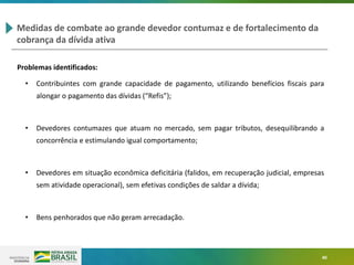 40
Medidas de combate ao grande devedor contumaz e de fortalecimento da
cobrança da dívida ativa
Problemas identificados:
• Contribuintes com grande capacidade de pagamento, utilizando benefícios fiscais para
alongar o pagamento das dívidas (“Refis”);
• Devedores contumazes que atuam no mercado, sem pagar tributos, desequilibrando a
concorrência e estimulando igual comportamento;
• Devedores em situação econômica deficitária (falidos, em recuperação judicial, empresas
sem atividade operacional), sem efetivas condições de saldar a dívida;
• Bens penhorados que não geram arrecadação.
 