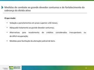 41
Medidas de combate ao grande devedor contumaz e de fortalecimento da
cobrança da dívida ativa
O que muda:
• Vedação a parcelamentos em prazo superior a 60 meses;
• Adequado tratamento ao grande devedor contumaz;
• Alternativas para recebimento de créditos considerados irrecuperáveis ou
de difícil recuperação;
• Medidas para facilitação da alienação judicial de bens.
 