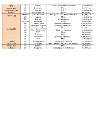 Terça (21)           12h           Guaraná                  Missa  Louvor a Nossa Senhora      Pe. Guimarães
   Quinta (23)          19h          Desengano                              Missa                   Pe. Miranda
Santa rosa de Lima      19h           Guaraná                               E. A. C                Pe. Guimarães
    Sexta (24)          17h       Capitão de Cima                           Missa                   Pe. Miranda
                     13h30min     Salão Paroquial           2º Etapa da Formação Para Ministros     Pe. Miranda
   Sábado (25)
                        17h            Laguna                               Missa                  Pe. Guimarães
                        07h           Guaraná                          Missa / Batismo             Pe. Guimarães
                     07h30min        Jacupemba                              Missa                   Pe. Miranda
                        09h       Córrego D agua                    Celebração da Palavra         Ir. Sta. Catarina
                        11h     Ribeirão do Cruzeiro                Celebração da Palavra         Ir. Sta. Catarina
                        10h     Pastinho do Rio Doce                        Missa                   Pe. Miranda
  Domingo (26)                  Três Irmãos de Jequitibá
                        10h                                          Missa / 1ª Eucaristia         Pe. Guimarães
                        16h            Retiro                               Missa                   Pe. Miranda
                        19h          Guaraná                                Missa                   Pe. Miranda
                        19h         Jacupemba                       Celebração da Palavra         Ir. Sta. Catarina
                        19h            E. A. C.                             Missa                  Pe. Guimarães
   Terça (28)           19h       Barra do riacho                  Missa / Santo Agostinho         Pe. Guimaraes
   Quarta (29)          19h          Mambrini              Missa /Martírio de são João Batista      Pe. Miranda
   Quinta (30)          19h           São José                              Missa                   Pe. Miranda
   Sexta (31)           19h         Jacupemba                   Missa / Apostolado da Oração        Pe. Miranda
 