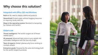 Why choose this solution?
Integrated with Office 365 and Windows
Built-in: No need to deploy additional products
Streamlined: Protects apps without hogging resources
or requiring clunky add-ons
Deep in the operating system: Resistant to tampering
by malware and hackers
Global scale
Threat intelligence: The world’s largest set of threat-
related optics
AI-powered: Advanced data science turns signals into
actionable intelligence with the Security Graph
Team of experts: Global cybersecurity force working to
combats attacks
Enterprise-grade: Powered by the same technology built
for the world’s largest businesses
 