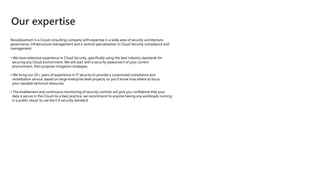 Our expertise
NovaQuantum is a Cloud consulting company with expertise in a wide area of security architecture,
governance, infrastructure management and a vertical specialization in Cloud Security compliance and
management.
• We have extensive experience in Cloud Security, specifically using the best industry standards for
securing any Cloud environment. We will start with a security assessment of your current
environment, then propose mitigation strategies.
• We bring our 20+ years of experience in IT security to provide a customized compliance and
remediation service, based on large enterprise level projects, so you’ll know how where to focus
your valuable technical resources.
• The enablement and continuous monitoring of security controls will give you confidence that your
data is secure in the Cloud! As a best practice, we recommend to anyone having any workloads running
in a public cloud, to use the CIS security standard.
 