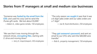 Stories from IT managers at small and medium size businesses
“Someone was fooled by the email from the
CEO, and used his corp card to send the
iTunes gift cards. We lost about $5,000.”
—Adam A., video game rentals, 150 employees
“The only reason we caught it was that it was
a 6 digit sales order and our sales orders are
a 7 digit.”
— Joe B, food distribution, 250 employees
“We saw that it was moving through the
network drives, encrypting files, starting with
Z: drive and moving down”
— Jerry K, import/export, 250 employees
“They got someone’s password, and sent an
email to our CFO, who sent the $40,000 wire
transfer.”
— Bob K., property management, 150 employees
 