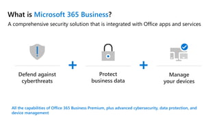 A comprehensive security solution that is integrated with Office apps and services
What is Microsoft 365 Business?
All the capabilities of Office 365 Business Premium, plus advanced cybersecurity, data protection, and
device management
+ +Defend against
cyberthreats
Protect
business data
Manage
your devices
 