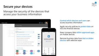 Secure your devices
Manage the security of the devices that
access your business information
Control which devices and users can
access business information
Apply security policies to protect data on
iOS and Android devices
Keep company data within approved apps
on mobile devices
Remove business data from lost or stolen
devices with selective wipe
 