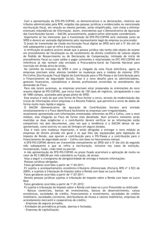 Com a apresentação da EFD-PIS/COFINS, os demonstrativos e as declarações, relativos aos
tributos administrados pela RFB, exigidos das pessoas jurídicas e evidenciados na mencionada
escrituração fiscal, em relação ao mesmo período, serão simplificados, com vistas a eliminar
eventuais redundâncias de informação. Assim, entendemos que o Demonstrativo de Apuração
das Contribuições Sociais — DACON, provavelmente, poderá sofrer alterações consideráveis.
 Importante se faz mencionar que a transmissão da EFD-PIS/COFINS será realizada junto ao
SPED e deverá ser assinada digitalmente pelo representante legal da empresa ou procurador.
 O prazo de transmissão da citada escrituração fiscal digital ao SPED será até o 5º dia útil do
mês subsequente a que se refira à escrituração.
 A retificação só poderá ocorrer desde que a pessoa jurídica não tenha sido objeto de exame
em procedimento de fiscalização ou de recebimento de direito creditório de valores objeto
de Pedido de Ressarcimento ou de Declaração de Compensação, intimada de início de
procedimento fiscal ou cujos saldos a pagar constantes e relacionados na EFC-PIS/COFINS em
referência já não tenham sido enviados à Procuradoria-Geral da Fazenda Nacional para
inscrição em dívida ativa da União.
 No caminho da evolução do SPED e com a chegada da nota fiscal eletrônica, agora as
empresas precisam estar atentas também às mudanças para o módulo do sistema: EFD:
Pis/Cofins (Escrituração Fiscal Digital da Contribuição para o PIS/Pasep e da Contribuição para
o Financiamento da Seguridade Social). Esse é o novo desafio para os administradores,
gestores financeiros, contabilistas e demais profissionais envolvidos no atendimento das
demandas do Fisco.
 Para não terem surpresas, as empresas precisam estar preparadas às orientações do novo
arquivo digital do PIS/COFINS, que inclui mais de 150 tipos de registros, ultrapassando a casa
de 1000 campos, ajustados pelo grupo piloto do SPED.
 Esse avanço é mais do que uma forma do Fisco fechar o cerco, através da modernização das
trocas de informações entre empresas e a Receita Federal, que permitirá o envio de dados de
forma muito mais rápida e segura.
 O DACON (Demonstrativo de Apuração de Contribuições Sociais) será enviado
simultaneamente e o Fisco identificará facilmente as empresas com irregularidades,
atualmente apresentada com informações sintetizadas referentes ao PIS e Cofins, com o novo
módulo, elas chegarão ao Fisco de forma mais detalhada. Num primeiro momento serão
mantidas as duas exigências e o contribuinte deverá verificar se as informações estão
compatíveis nos dois documentos, uma vez que a tendência é o DACON deixar de ser
apresentado, como ocorreu no caso do Sintegra em alguns estados.
 Essa é mais uma mudança importante, e serão obrigadas a entregar o novo módulo as
empresas de direito privado em geral e as que lhes são equiparadas pela legislação do
Imposto de Renda, que apuram a contribuição para o PIS/Pasep e a contribuição para o
financiamento de seguridade social — Cofins com base no faturamento mensal.
 A EFD-PIS/COFINS deverá ser transmitida mensalmente ao SPED até o 5º dia útil do segundo
mês subsequente a que se refira a escrituração, inclusive nos casos de extinção,
incorporação, fusão, cisão total ou parcial.
 A não apresentação da EFD-PIS/COFINS no prazo fixado acarretará a aplicação de multa no
valor de R$ 5.000,00 por mês-calendário ou fração, de atraso.
 Veja a seguir o cronograma de obrigatoriedade de entrega e maiores informações:
 Pessoas jurídicas obrigadas:
 Fatos geradores ocorridos a partir de 1º.04.2011:
 PJ sujeita a acompanhamento econômico-tributário diferenciado (Portaria RFB nº 2.923 de
2009), e sujeitas à tributação do Imposto sobre a Renda com base no Lucro Real
 Fatos geradores ocorridos a partir de 1º.07.2011:
 Demais pessoas jurídicas sujeitas à tributação do Imposto sobre a Renda com base no Lucro
Real
 Fatos geradores ocorridos a partir de 1º.01.2012:
 PJ sujeita à tributação do Imposto sobre a Renda com base no Lucro Presumido ou Arbitrado
 - Bancos comerciais, bancos de investimentos, bancos de desenvolvimento, caixas
econômicas, sociedades de crédito, financiamento e investimento, sociedades de crédito
imobiliário, sociedades corretoras, distribuidoras de títulos e valores mobiliários, empresas de
arrendamento mercantil e cooperativas de crédito;
 - Empresas de seguros privados;
- Entidades de previdência privada, abertas e fechadas;
 - Empresas de capitalização;
 