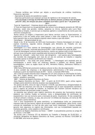 - Pessoas jurídicas que tenham por objeto a securitização de créditos imobiliários,
financeiros, agrícolas;
 - Operadoras de planos de assistência à saúde;
 - Empresas particulares que exploram serviços de vigilância e de transporte de valores.
  - Fica facultada a entrega da EFD-PIS/Cofins às demais pessoas jurídicas não obrigadas
    pela IN 1.052, em relação aos fatos contábeis ocorridos a partir de 1º de janeiro de
                                             2011.
 Teste de "Impairment" - Empresas devem estar preparadas :
 O Teste de Impairment ou recuperabilidade dos ativos é uma obrigação acessória de 100% das
empresas, sejam elas grandes, médias, pequenas ou micros, optantes pelo Lucro Real,
Presumido ou Simples. é preciso que as empresas agilizem o cumprimento da norma para não
sofrerem consequências.
 Muitos bancos já exigem o Impairment para liberar serviços como os financiamentos. A
expectativa é que em médio prazo todos passem a fazer essa exigência. É uma forma do
banco garantir que os ativos daquela empresa valem mesmo o que elas dizem.
 Homolognet — obrigatoriedade de uso:
 Desde o dia 18 de novembro de 2010 está funcionando o Sistema Homolognet em todas as
capitais brasileiras, segundo notícia divulgada pelo Ministério do Trabalho em seu
site www.mte.gov.br.
 Homolognet é o novo sistema de homologações com cálculos de rescisões contratuais
efetuados via internet, instituído pela Portaria MTE 1.620/10 desde15 de julho de 2010.
 O uso do Homolognet continua sendo facultativo, mesmo nas capitais onde já está disponível,
até que novas instruções sejam expedidas pela Secretaria de Relações do Trabalho.
 Quando for utilizado — nesta fase inicial, não obrigatória — será apenas para homologações
das rescisões dos empregados com mais de um ano de contrato de trabalho e naquelas
realizadas apenas no âmbito do Ministério do Trabalho.
 Posteriormente — mas ainda sem prazo definido — o Homolognet será ampliado para as
homologações a serem feitas nos sindicatos laborais e também nos demais agentes
homologadores, como os órgãos locais do MTE, Ministério Público, Defensores Públicos e
Juízes de Paz.
 SPED Folha (EFD-Social) promoverá mudança cultural no dia a dia das organizações :
 A área contábil das empresas e do departamento administrativo e RH terão profundas
mudanças a partir da implementação do EFD — Social, o chamado SPED Folha.
 Até o final do projeto deverão estar integradas em um único arquivo as informações do Sefip,
Rais, Dirf, Caged, Manad, entre outras. “As informações ficarão à disposição das esferas
federal, estadual e municipal.
 SREP — Sistema de Registro Eletrônico de Ponto:
 Novo Registro Eletrônico de Ponto - REP - A partir de 01/01/2012, quem utiliza registro
(relógio) ponto eletrônico deverão atualizar seus equipamentos
 Em janeiro de 2012, entra em vigor a Portaria 1.510/09, que determina a obrigatoriedade de
uso do REP nas empresas com mais de 10 empregados que já usam equipamento eletrônico
para o registro da jornada de trabalho. As empresas que mantém controle mecânico ou
manual do ponto não precisam mudar o sistema.
 As empresas que optarem pelo registro eletrônico de presença dos funcionários deverão
obedecer aos critérios fixados na portaria, como a obrigatoriedade de certificação do
equipamento e seu uso exclusivo para a marcação de ponto. Atualmente, 5% das companhias
no Brasil utilizam o sistema, ou seja, das cerca de 7,5 milhões de empresas, em torno de 450
mil utilizam o ponto eletrônico.
 Com o novo equipamento de ponto eletrônico, os trabalhadores terão um comprovante
impresso toda vez que houver registro de entrada e saída, possibilitando, desta forma, maior
controle do trabalhador no final do mês sobre suas horas trabalhadas. O sistema também
garante mais segurança no registro das informações, com sua inviolabilidade baseada em
múltiplas garantias, como cadastro e certificação.
 O cadastro do Registro Eletrônico de Ponto — CAREP - é procedimento previsto no artigo 20
da Portaria 1.510/2009
 De acordo com a Portaria 373 do Ministério do Trabalho e Emprego de 25/02/2011, a
utilização obrigatória do Registro Eletrônico de Ponto, previsto na Portaria 1510/2009 de
21/08/2009, terá inicio em janeiro.
 