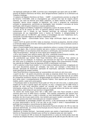 Na legislação publicada em 2009, é previsto que o empregador que optar pelo uso do SREP —
Sistema de Registro Eletrônico de Ponto, deve obrigatoriamente cadastrar-se no Ministério do
Trabalho e Emprego.
 O cadastro do Registro Eletrônico de Ponto — CAREP - é procedimento previsto no artigo 20
da Portaria 1.510/2009, onde os empregadores que utilizam este tipo de sistema devem
informar, por meio da Internet seus dados cadastrais, os dados relativos ao REP, local de
instalação, dentre outros exigidos na legislação, tais como o programa de tratamento
utilizado no equipamento, permitindo ao empregador fazer inclusões e exclusões de forma
justificada, além de gerar relatórios e arquivos padronizados.
 Certidão Negativa de Débitos Trabalhistas é obrigatória a partir de janeiro de 2012:
 A partir de 03 de janeiro de 2012, os gestores públicos devem exigir das empresas que
transacionam com o Estado ou que desejam participar de processos licitatórios a
comprovação de sua regularidade junto a Justiça do Trabalho. A obrigatoriedade foi
introduzida pela Lei 12.440/2011, que alterou a Consolidação das Leis Trabalhistas (CLT),
instituindo a Certidão Negativa de Débitos Trabalhistas (CNDT).
 Certificado Digital - Conectividade Social: Caixa exige certificado digital para todas as
empresas :
 A partir de 01 de janeiro de 2012, todas as empresas, inclusive as pequenas, deverão utilizar
o certificado digital para envio das informações referente ao FGTS e outros produtos sociais à
Caixa Econômica Federal.
 Agora o Conectividade Social migrou para a plataforma online e o acesso é feito pela internet
sem custo algum. Mas, é preciso ressaltar que para o acesso é necessário ter um Certificado
Digital ICP-Brasil. Se sua empresa ainda não possui a certificação, será necessário adquirir.
 Nota Fiscal Eletrônica - Atenção às novas regras para validação da NF-e:
 A NF-e está ficando mais seletiva quanto aos erros, analisando preenchimento inválido, uso
indevido de Códigos Fiscais de Operação (CFOP) e totalizações incorretas
 Os contribuintes que emitem Nota Fiscal Eletrônica (NF-e) precisam ficar atentos às
alterações em sua validação. As mudanças, que entraram em vigor dia 1º de novembro, têm
por meta sanar os problemas no envio de informações digitais como preenchimento inválido,
uso indevido de Códigos Fiscais de Operação (CFOP) e totalizações incorretas..
 A NF-e substitui a nota fiscal modelo 1 e 1-A em todas as hipóteses previstas na legislação em
que esses documentos possam ser utilizados. Isso inclui, por exemplo: a Nota Fiscal de
entrada, operações de importação, operações de exportação, operações interestaduais ou
ainda operações de simples remessa.
 Nota Fiscal Eletrônica: empresa pode ser surpreendida com multa em até cinco anos:
 A partir do dia 1° de janeiro do próximo ano todas as empresas devem ficar mais atentas à
conduta fiscal de seus clientes e fornecedores. O motivo é que nessa data mais de um milhão
de companhias brasileiras estarão na obrigatoriedade da emissão de nota fiscal eletrônica e
será ainda maior o acompanhamento da Receita Federal. Para aquelas que já adotaram o
modelo, porém, surge outra preocupação.
 A fiscalização sobre os documentos fiscais pode ser feita em até cinco anos, o mesmo prazo
exigido por lei para a guarda segura dos arquivos, ou seja, a empresa que em 2006 iniciou a
emissão de nota fiscal eletrônica poderá ser autuada até 2011, caso tenha enviado
informações erradas ao Fisco. O resultado pode ser um grande número de multas com valores
acumulativos, pelo tempo em que ocorreu a irregularidade.
 Os valores das multas ficam entre 10% e 100% sobre cada nota fiscal autuada e outros
variáveis para erros no SPED Fiscal e Contábil. "Para aquelas companhias que querem ficar
longe de riscos como esse, o ideal é entender as reais penalidades que estão sujeitas". "As
punições vão não só para quem emite, mas também para quem recebe a mercadoria. Se você
é emissor precisa estar bem informado para ser receptor também".
 Na contabilidade as penalidades também são severas. A não apresentação do SPED Contábil
no prazo determinado é de R$ 5 mil por mês ou por fração e ainda a impossibilidade de
participar de licitações e concorrências do âmbito público.
 No SPED Fiscal a falta de Escrituração do Documento Fiscal de entrada é de 10% no valor da
operação identificada. Já o atraso na Escrituração do Livro Fiscal é de 1% em cima dos valores
das operações do período.
 Mudanças no Simples Nacional - Sancionado projeto que amplia o Supersimples para 2012 -
Solicite um Planejamento tributário para verificar se compensa optar por este regime:
 A nova lei reajusta em 50% as faixas de enquadramento e o teto da receita bruta anual das
empresas do Simples Nacional. O da microempresa passa de R$ 240 mil para R$ 360 mil e o da
 