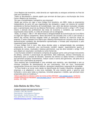 Livro Registro de Inventário, onde deverão ser registrados os estoques existentes no final de
cada ano-calendário; e
 Todos os documentos e demais papéis que serviram de base para a escrituração dos livros
Caixa e Registro de Inventário.
 Por que a contabilidade é obrigatória nas empresas?
 Desde que entrou em vigor o novo Código Civil brasileiro, em 2003, todos os empresários
independente do porte de suas organizações são obrigados a seguir um sistema de contábil
atendendo às Normas Brasileiras de Contabilidade. Isso, além das demais resoluções voltadas
para a apresentação anual do seu Balanço Patrimonial, conforme prevê o artigo 1.179. O que
chama a atenção dos profissionais das áreas de economia e contábeis, que auxiliam as
organizações nessa tarefa, é a falta de atenção com as obrigações.
 Ainda, os artigos 1.180 e 1.181 determinam a obrigatoriedade da autenticação do Livro Diário
no órgão de registro competente. Neste documento são lançadas uma a uma e com clareza e
dentro das normas técnicas exigidas todas as operações relativas ao exercício anual da
empresa. É neste chamado Livro Diário que o Balanço Patrimonial em conjunto com as demais
demonstrações contábeis são devidamente apresentados e firmado pelo empresário e pelo
responsável pela Contabilidade.
 O novo Código Civil é claro. Não deixa dúvidas sobre a obrigatoriedade das sociedades
empresárias em manterem uma escrituração contábil regular, especialmente quanto à
prestação de contas, resultados e balanço patrimonial, cuja ata deve atender o artigo 1.075
para depois ser arquivada e averbada na Junta Comercial.
 A escrituração contábil é necessária à empresa de qualquer porte como principal instrumento
de defesa, controle e preservação do patrimônio. Bem elaborada, oferece informações ao
empresário para a tomada de decisões. Somente ela oferece os dados formais e científicos
que permitem projetar investimentos, reduzir custos e outros atos gerenciais, sob pena de se
pôr em risco o patrimônio da empresa.
 Uma empresa sem Contabilidade é uma entidade sem memória, sem identidade e sem as
mínimas condições de planejamento de seu crescimento. Está em risco, favorecendo
complicações futuras em casos de falência, demandas trabalhistas e separação de sociedade.
 “O Fisco tende a se tornar mais rápido na identificação de fraudes tributárias, obrigando as
empresas a se adaptarem a esta nova realidade. De uma maneira geral, o governo está
fechando o cerco para todas as empresas, incluindo pequenas e médias, que precisam estar
preparadas paras as mudanças.”
 Robson Lopes Bezerra é Diretor e editor da revista jurídica NETLEGIS - www.netlegis.com.br. da Revista
Contábil & Empresarial FISCOLEGIS -www.fiscolegis.com.br e sócio da Procontábil - Assessoria Contábil &
Jurídica - SS - LTDA




João Batista da Silva Neto
________________________________________________________________
ALMEIDA SOARES CONTABILIDADE LTDA
Contador / CRC: MG: 093995
Especializado - Controladoria e Finanças
Especializado - Gestão Pessoas / RH
Fone: (034) 9817-3161 Vivo / 9261-5001 Tim
almeidasoares@ig.com.br / adm@coag.net.br
 