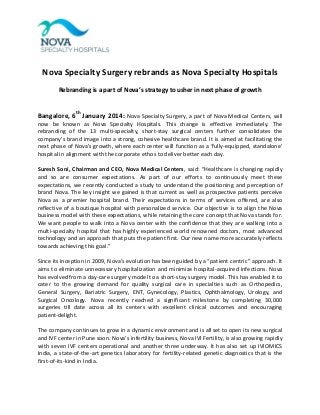 Nova Specialty Surgery rebrands as Nova Specialty Hospitals
Rebranding is a part of Nova’s strategy to usher in next phase of growth

Bangalore, 6th January 2014: Nova Specialty Surgery, a part of Nova Medical Centers, will
now be known as Nova Specialty Hospitals. This change is effective immediately. The
rebranding of the 13 multi-specialty, short-stay surgical centers further consolidates the
company’s brand image into a strong, cohesive healthcare brand. It is aimed at facilitating the
next phase of Nova's growth, where each center will function as a ‘fully-equipped, standalone’
hospital in alignment with the corporate ethos to deliver better each day.
Suresh Soni, Chairman and CEO, Nova Medical Centers, said: “Healthcare is changing rapidly
and so are consumer expectations. As part of our efforts to continuously meet these
expectations, we recently conducted a study to understand the positioning and perception of
brand Nova. The key insight we gained is that current as well as prospective patients perceive
Nova as a premier hospital brand. Their expectations in terms of services offered, are also
reflective of a boutique hospital with personalized service. Our objective is to align the Nova
business model with these expectations, while retaining the core concept that Nova stands for.
We want people to walk into a Nova center with the confidence that they are walking into a
multi-specialty hospital that has highly experienced world renowned doctors, most advanced
technology and an approach that puts the patient first. Our new name more accurately reflects
towards achieving this goal.”
Since its inception in 2009, Nova’s evolution has been guided by a “patient centric” approach. It
aims to eliminate unnecessary hospitalization and minimize hospital-acquired infections. Nova
has evolved from a day-care surgery model to a short-stay surgery model. This has enabled it to
cater to the growing demand for quality surgical care in specialties such as Orthopedics,
General Surgery, Bariatric Surgery, ENT, Gynecology, Plastics, Ophthalmology, Urology, and
Surgical Oncology. Nova recently reached a significant milestone by completing 30,000
surgeries till date across all its centers with excellent clinical outcomes and encouraging
patient-delight.
The company continues to grow in a dynamic environment and is all set to open its new surgical
and IVF center in Pune soon. Nova’s infertility business, Nova IVI Fertility, is also growing rapidly
with seven IVF centers operational and another three underway. It has also set up IVIOMICS
India, a state-of-the-art genetics laboratory for fertility-related genetic diagnostics that is the
first-of-its-kind in India.

 