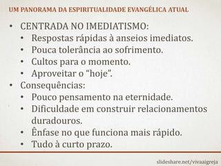 UM PANORAMA DA ESPIRITUALIDADE EVANGÉLICA ATUAL
slideshare.net/vivaaigreja
• CENTRADA NO IMEDIATISMO:
• Respostas rápidas à anseios imediatos.
• Pouca tolerância ao sofrimento.
• Cultos para o momento.
• Aproveitar o “hoje”.
• Consequências:
• Pouco pensamento na eternidade.
• Dificuldade em construir relacionamentos
duradouros.
• Ênfase no que funciona mais rápido.
• Tudo à curto prazo.
 