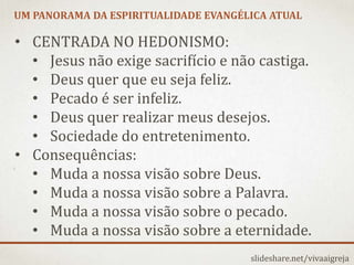 UM PANORAMA DA ESPIRITUALIDADE EVANGÉLICA ATUAL
slideshare.net/vivaaigreja
• CENTRADA NO HEDONISMO:
• Jesus não exige sacrifício e não castiga.
• Deus quer que eu seja feliz.
• Pecado é ser infeliz.
• Deus quer realizar meus desejos.
• Sociedade do entretenimento.
• Consequências:
• Muda a nossa visão sobre Deus.
• Muda a nossa visão sobre a Palavra.
• Muda a nossa visão sobre o pecado.
• Muda a nossa visão sobre a eternidade.
 