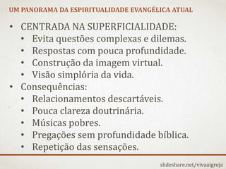 UM PANORAMA DA ESPIRITUALIDADE EVANGÉLICA ATUAL
slideshare.net/vivaaigreja
• CENTRADA NA SUPERFICIALIDADE:
• Evita questões complexas e dilemas.
• Respostas com pouca profundidade.
• Construção da imagem virtual.
• Visão simplória da vida.
• Consequências:
• Relacionamentos descartáveis.
• Pouca clareza doutrinária.
• Músicas pobres.
• Pregações sem profundidade bíblica.
• Repetição das sensações.
 