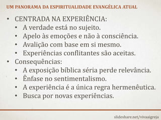 UM PANORAMA DA ESPIRITUALIDADE EVANGÉLICA ATUAL
slideshare.net/vivaaigreja
• CENTRADA NA EXPERIÊNCIA:
• A verdade está no sujeito.
• Apelo às emoções e não à consciência.
• Avalição com base em si mesmo.
• Experiências conflitantes são aceitas.
• Consequências:
• A exposição bíblica séria perde relevância.
• Ênfase no sentimentalismo.
• A experiência é a única regra hermenêutica.
• Busca por novas experiências.
 