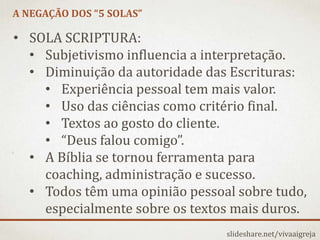 A NEGAÇÃO DOS “5 SOLAS”
slideshare.net/vivaaigreja
• SOLA SCRIPTURA:
• Subjetivismo influencia a interpretação.
• Diminuição da autoridade das Escrituras:
• Experiência pessoal tem mais valor.
• Uso das ciências como critério final.
• Textos ao gosto do cliente.
• “Deus falou comigo”.
• A Bíblia se tornou ferramenta para
coaching, administração e sucesso.
• Todos têm uma opinião pessoal sobre tudo,
especialmente sobre os textos mais duros.
 
