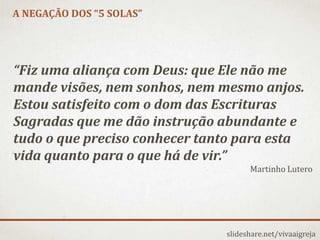 A NEGAÇÃO DOS “5 SOLAS”
slideshare.net/vivaaigreja
“Fiz uma aliança com Deus: que Ele não me
mande visões, nem sonhos, nem mesmo anjos.
Estou satisfeito com o dom das Escrituras
Sagradas que me dão instrução abundante e
tudo o que preciso conhecer tanto para esta
vida quanto para o que há de vir.”
Martinho Lutero
 
