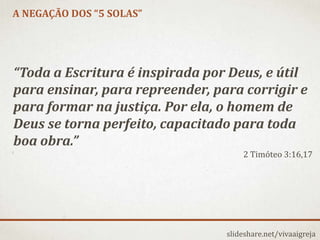 A NEGAÇÃO DOS “5 SOLAS”
slideshare.net/vivaaigreja
“Toda a Escritura é inspirada por Deus, e útil
para ensinar, para repreender, para corrigir e
para formar na justiça. Por ela, o homem de
Deus se torna perfeito, capacitado para toda
boa obra.”
2 Timóteo 3:16,17
 