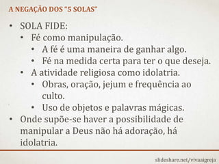 A NEGAÇÃO DOS “5 SOLAS”
slideshare.net/vivaaigreja
• SOLA FIDE:
• Fé como manipulação.
• A fé é uma maneira de ganhar algo.
• Fé na medida certa para ter o que deseja.
• A atividade religiosa como idolatria.
• Obras, oração, jejum e frequência ao
culto.
• Uso de objetos e palavras mágicas.
• Onde supõe-se haver a possibilidade de
manipular a Deus não há adoração, há
idolatria.
 