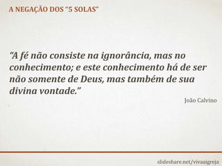 A NEGAÇÃO DOS “5 SOLAS”
slideshare.net/vivaaigreja
“A fé não consiste na ignorância, mas no
conhecimento; e este conhecimento há de ser
não somente de Deus, mas também de sua
divina vontade.”
João Calvino
 