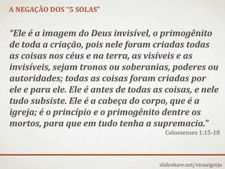 A NEGAÇÃO DOS “5 SOLAS”
slideshare.net/vivaaigreja
“Ele é a imagem do Deus invisível, o primogênito
de toda a criação, pois nele foram criadas todas
as coisas nos céus e na terra, as visíveis e as
invisíveis, sejam tronos ou soberanias, poderes ou
autoridades; todas as coisas foram criadas por
ele e para ele. Ele é antes de todas as coisas, e nele
tudo subsiste. Ele é a cabeça do corpo, que é a
igreja; é o princípio e o primogênito dentre os
mortos, para que em tudo tenha a supremacia.”
Colossenses 1:15-18
 