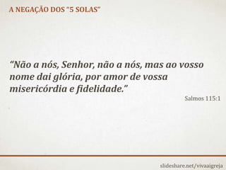 A NEGAÇÃO DOS “5 SOLAS”
slideshare.net/vivaaigreja
“Não a nós, Senhor, não a nós, mas ao vosso
nome dai glória, por amor de vossa
misericórdia e fidelidade.”
Salmos 115:1
 