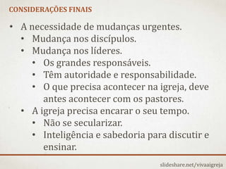 CONSIDERAÇÕES FINAIS
slideshare.net/vivaaigreja
• A necessidade de mudanças urgentes.
• Mudança nos discípulos.
• Mudança nos líderes.
• Os grandes responsáveis.
• Têm autoridade e responsabilidade.
• O que precisa acontecer na igreja, deve
antes acontecer com os pastores.
• A igreja precisa encarar o seu tempo.
• Não se secularizar.
• Inteligência e sabedoria para discutir e
ensinar.
 