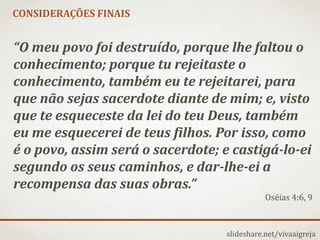 slideshare.net/vivaaigreja
“O meu povo foi destruído, porque lhe faltou o
conhecimento; porque tu rejeitaste o
conhecimento, também eu te rejeitarei, para
que não sejas sacerdote diante de mim; e, visto
que te esqueceste da lei do teu Deus, também
eu me esquecerei de teus filhos. Por isso, como
é o povo, assim será o sacerdote; e castigá-lo-ei
segundo os seus caminhos, e dar-lhe-ei a
recompensa das suas obras.”
Oséias 4:6, 9
CONSIDERAÇÕES FINAIS
 