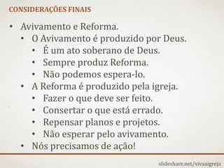 CONSIDERAÇÕES FINAIS
slideshare.net/vivaaigreja
• Avivamento e Reforma.
• O Avivamento é produzido por Deus.
• É um ato soberano de Deus.
• Sempre produz Reforma.
• Não podemos espera-lo.
• A Reforma é produzido pela igreja.
• Fazer o que deve ser feito.
• Consertar o que está errado.
• Repensar planos e projetos.
• Não esperar pelo avivamento.
• Nós precisamos de ação!
 