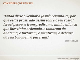 slideshare.net/vivaaigreja
“Então disse o Senhor a Josué: Levanta-te; por
que estás prostrado assim sobre o teu rosto?
Israel pecou, e transgrediram a minha aliança
que lhes tinha ordenado, e tomaram do
anátema, e furtaram, e mentiram, e debaixo
da sua bagagem o puseram.”
Josué 7:10,11
CONSIDERAÇÕES FINAIS
 