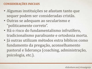 CONSIDERAÇÕES INICIAIS
slideshare.net/vivaaigreja
• Algumas instituições se afastam tanto que
sequer podem ser consideradas cristãs.
• Outras se adequam ao secularismo e
“politicamente correto”.
• Há o risco do fundamentalismo infrutífero,
tradicionalismo paralisante e ortodoxia morta.
• Já outras utilizam métodos extra bíblicos como
fundamento da pregação, aconselhamento
pastoral e liderança (coaching, administração,
psicologia, etc.).
 