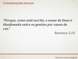 CONSIDERAÇÕES INICIAIS
slideshare.net/vivaaigreja
“Porque, como está escrito, o nome de Deus é
blasfemado entre os gentios por causa de
vós.”
Romanos 2:24
 