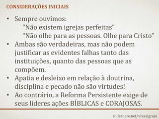 CONSIDERAÇÕES INICIAIS
slideshare.net/vivaaigreja
• Sempre ouvimos:
“Não existem igrejas perfeitas”
“Não olhe para as pessoas. Olhe para Cristo”
• Ambas são verdadeiras, mas não podem
justificar as evidentes falhas tanto das
instituições, quanto das pessoas que as
compõem.
• Apatia e desleixo em relação à doutrina,
disciplina e pecado não são virtudes!
• Ao contrário, a Reforma Persistente exige de
seus líderes ações BÍBLICAS e CORAJOSAS.
 