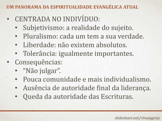 UM PANORAMA DA ESPIRITUALIDADE EVANGÉLICA ATUAL
slideshare.net/vivaaigreja
• CENTRADA NO INDIVÍDUO:
• Subjetivismo: a realidade do sujeito.
• Pluralismo: cada um tem a sua verdade.
• Liberdade: não existem absolutos.
• Tolerância: igualmente importantes.
• Consequências:
• “Não julgar”.
• Pouca comunidade e mais individualismo.
• Ausência de autoridade final da liderança.
• Queda da autoridade das Escrituras.
 