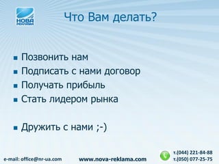 Что Вам делать?


      Позвонить нам
      Подписать с нами договор
      Получать прибыль
      Стать лидером рынка

      Дружить с нами ;-)

                                                    т.(044) 221-84-88
e-mail: office@nr-ua.com     www.nova-reklama.com   т.(050) 077-25-75
 