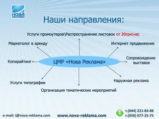Наши направления:
             Услуги промоутеровРаспространение листовок от 20грнчас

   Маркетолог в аренду                                Интернет продвижение


                                                              Сопровождение
  Копирайтинг                ЦМР «Нова Реклама»                  выставок



                                                        Наружная реклама
   Услуги типографии
                    Организация тематических мероприятий




                                                             т.(044) 221-84-88
e-mail: i@nova-reklama.com    www.nova-reklama.com           т.(050) 077-25-75
 