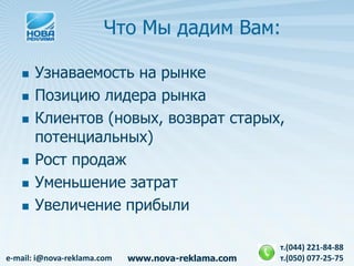 Что Мы дадим Вам:

      Узнаваемость на рынке
      Позицию лидера рынка
      Клиентов (новых, возврат старых,
       потенциальных)
      Рост продаж
      Уменьшение затрат
      Увеличение прибыли

                                                    т.(044) 221-84-88
e-mail: i@nova-reklama.com   www.nova-reklama.com   т.(050) 077-25-75
 