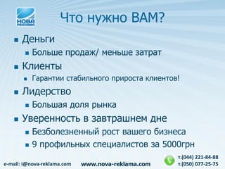 Что нужно ВАМ?
      Деньги
           Больше продаж/ меньше затрат
      Клиенты
           Гарантии стабильного прироста клиентов!
      Лидерство
           Большая доля рынка
      Уверенность в завтрашнем дне
           Безболезненный рост вашего бизнеса
           9 профильных специалистов за 5000грн
                                                    т.(044) 221-84-88
e-mail: i@nova-reklama.com   www.nova-reklama.com   т.(050) 077-25-75
 