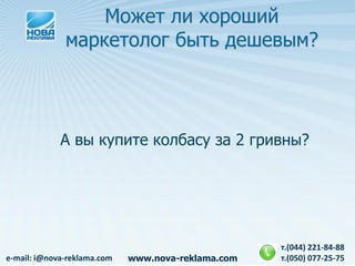 Может ли хороший
              маркетолог быть дешевым?




             А вы купите колбасу за 2 гривны?




                                                    т.(044) 221-84-88
e-mail: i@nova-reklama.com   www.nova-reklama.com   т.(050) 077-25-75
 