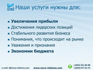 Наши услуги нужны для:

        Увеличения прибыли
        Достижения лидерских позиций
        Стабильного развития бизнеса
        Понимания, что происходит на рынке
        Уважения и признания
        Экономии бюджета


                                                    т.(044) 221-84-88
e-mail: i@nova-reklama.com   www.nova-reklama.com   т.(050) 077-25-75
 