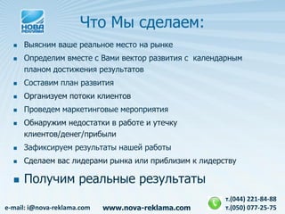 Что Мы сделаем:
     Выясним ваше реальное место на рынке
     Определим вместе с Вами вектор развития с календарным
      планом достижения результатов
     Составим план развития
     Организуем потоки клиентов
     Проведем маркетинговые мероприятия
     Обнаружим недостатки в работе и утечку
      клиентов/денег/прибыли
     Зафиксируем результаты нашей работы
     Сделаем вас лидерами рынка или приблизим к лидерству

     Получим реальные результаты
                                                       т.(044) 221-84-88
e-mail: i@nova-reklama.com   www.nova-reklama.com      т.(050) 077-25-75
 