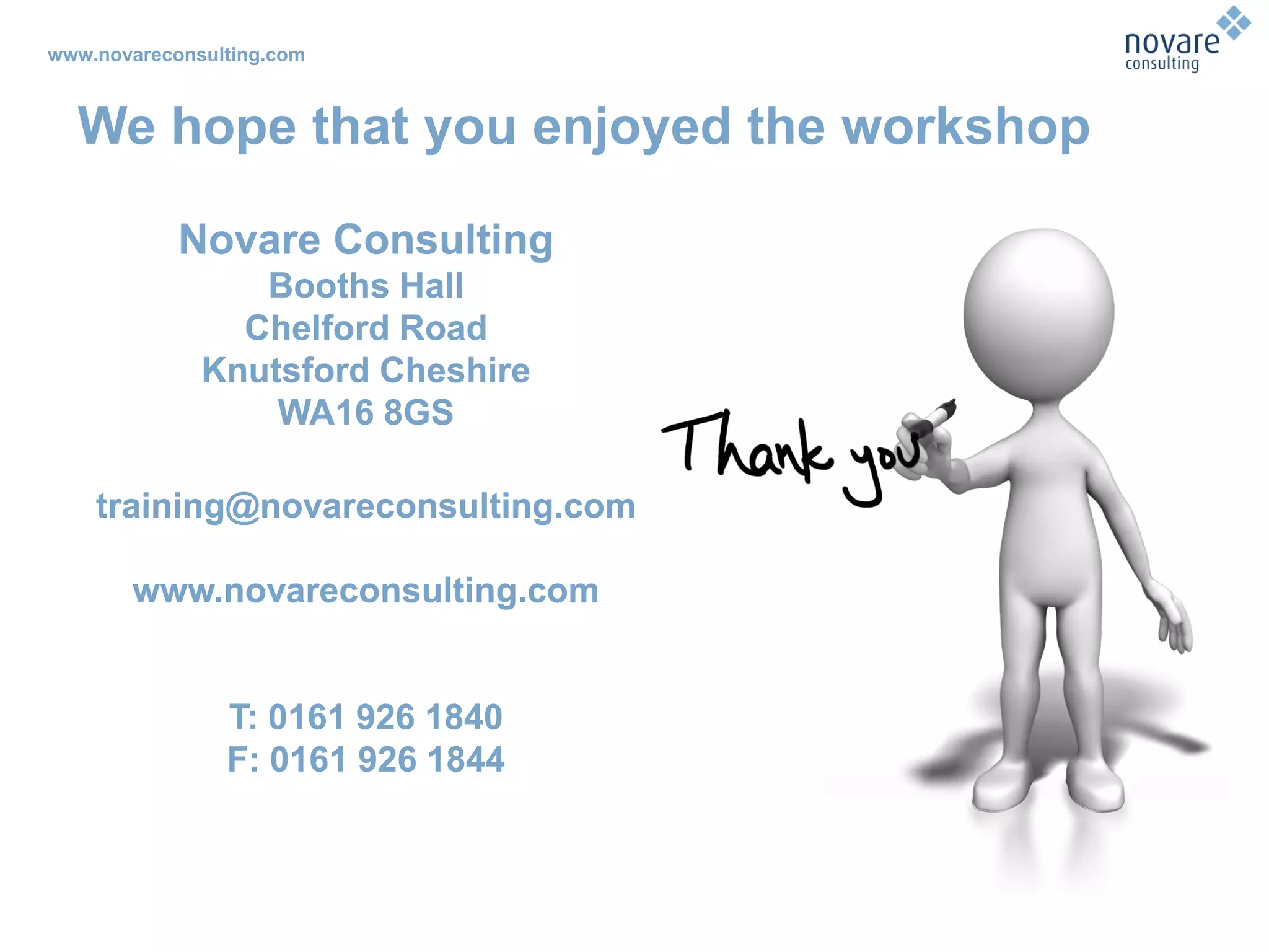 www.novareconsulting.com
Novare Consulting
Booths Hall
Chelford Road
Knutsford Cheshire
WA16 8GS
training@novareconsulting.com
www.novareconsulting.com
T: 0161 926 1840
F: 0161 926 1844
We hope that you enjoyed the workshop
Novare Consulting
Booths Hall
Chelford Road
Knutsford Cheshire
WA16 8GS
training@novareconsulting.com
www.novareconsulting.com
T: 0161 926 1840
F: 0161 926 1844
 