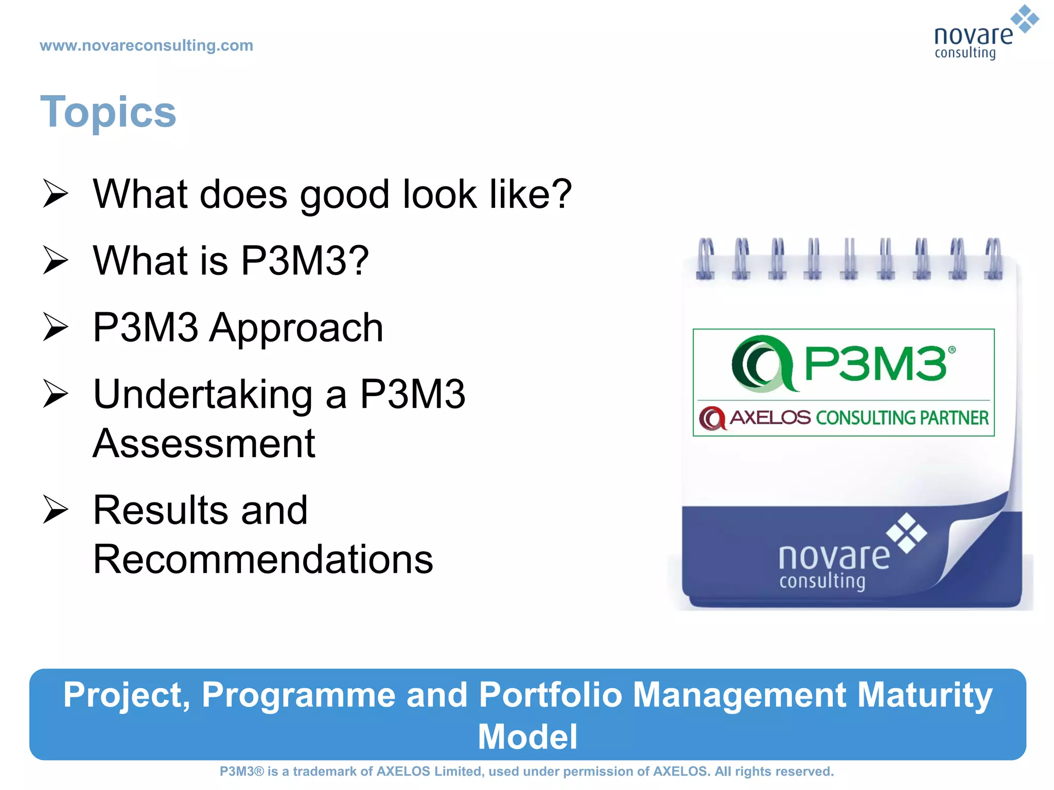 www.novareconsulting.com
P3M3® is a trademark of AXELOS Limited, used under permission of AXELOS. All rights reserved.
Topics
 What does good look like?
 What is P3M3?
 P3M3 Approach
 Undertaking a P3M3
Assessment
 Results and
Recommendations
Project, Programme and Portfolio Management Maturity
Model
 