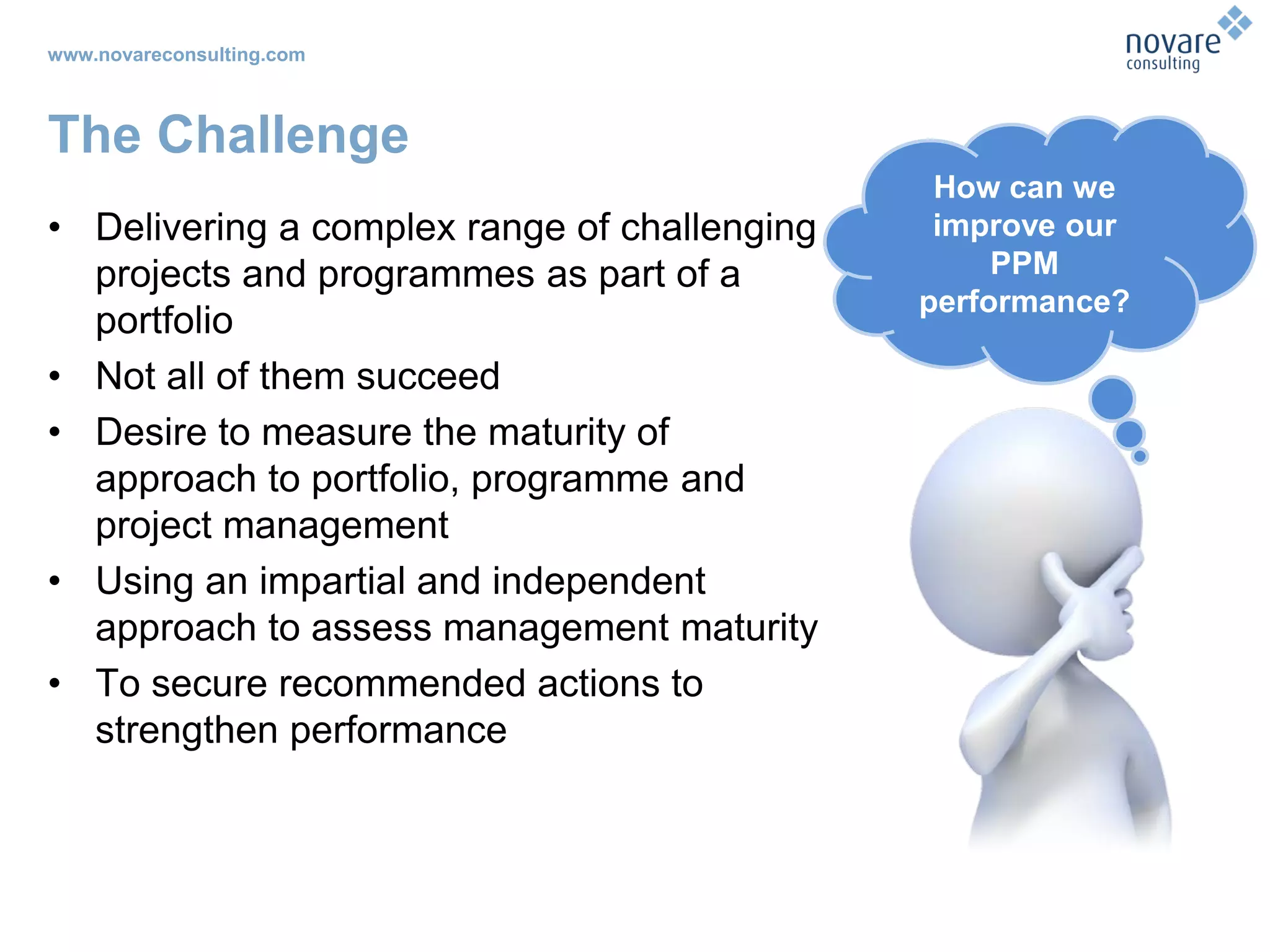 www.novareconsulting.com
The Challenge
• Delivering a complex range of challenging
projects and programmes as part of a
portfolio
• Not all of them succeed
• Desire to measure the maturity of
approach to portfolio, programme and
project management
• Using an impartial and independent
approach to assess management maturity
• To secure recommended actions to
strengthen performance
How can we
improve our
PPM
performance?
 