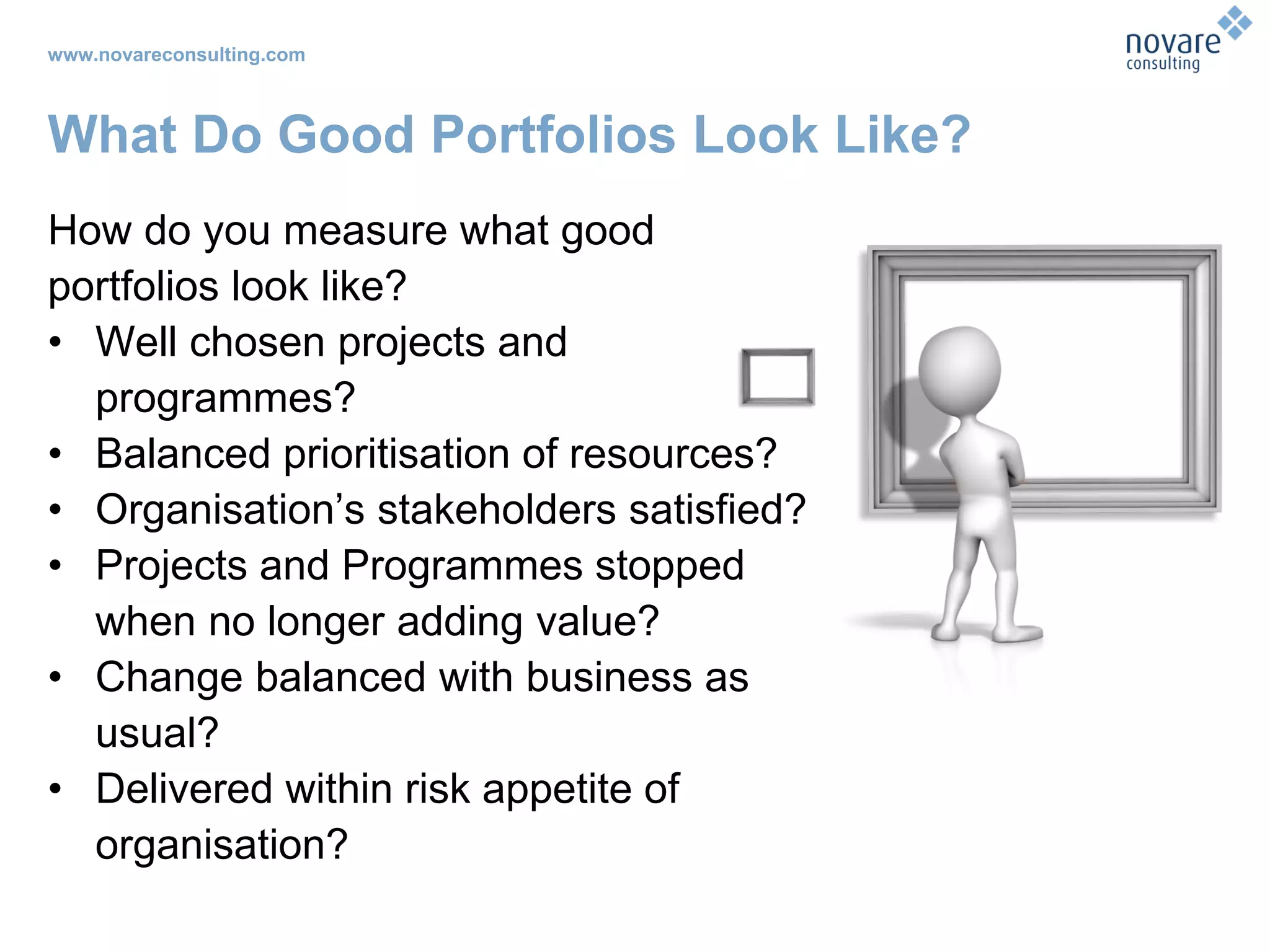 www.novareconsulting.com
What Do Good Portfolios Look Like?
How do you measure what good
portfolios look like?
• Well chosen projects and
programmes?
• Balanced prioritisation of resources?
• Organisation’s stakeholders satisfied?
• Projects and Programmes stopped
when no longer adding value?
• Change balanced with business as
usual?
• Delivered within risk appetite of
organisation?
 