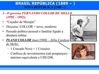 BRASIL REPÚBLICA (1889 – )
NOVA REPÚBLICA (1985 - )
2 - O governo FERNANDO COLLOR DE MELLO
(1990 – 1992):
• “Caçador de Marajás”
• Discurso: COLLOR = novo, moderno.
• Passado político pessoal e familiar ligado a
ditadura militar.
• PLANO COLLOR (mar/1990) – Zélia Cardoso
de Mello:
– 1 Cruzado Novo = 1 Cruzeiro.
– Confisco de investimentos (até poupanças) –
máximo equivalente a US$1200.
 