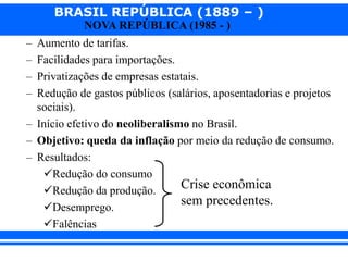 BRASIL REPÚBLICA (1889 – )
NOVA REPÚBLICA (1985 - )
– Aumento de tarifas.
– Facilidades para importações.
– Privatizações de empresas estatais.
– Redução de gastos públicos (salários, aposentadorias e projetos
sociais).
– Início efetivo do neoliberalismo no Brasil.
– Objetivo: queda da inflação por meio da redução de consumo.
– Resultados:
Redução do consumo
Redução da produção.
Desemprego.
Falências
Crise econômica
sem precedentes.
 